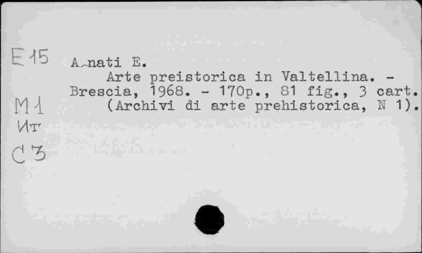 ﻿ЕИ5 A^nati Е.
Arte preistorica in Valtellina. -Brescia, 1968. - 170p., 81 fig., 3 cart.
4	(Archivi di arte prehistorica, N 1).
Ит
СЪ